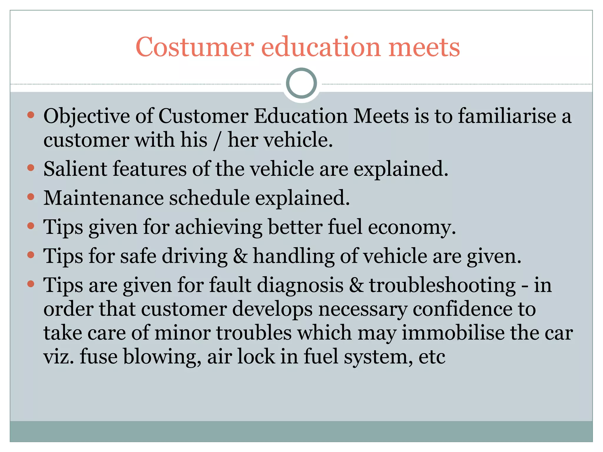 Costumer education meets  Objective of Customer Education Meets is to familiarise a customer with his / her vehicle. Salient features of the vehicle are explained. Maintenance schedule explained. Tips given for achieving better fuel economy. Tips for safe driving & handling of vehicle are given. Tips are given for fault diagnosis & troubleshooting - in order that customer develops necessary confidence to take care of minor troubles which may immobilise the car viz. fuse blowing, air lock in fuel system, etc 