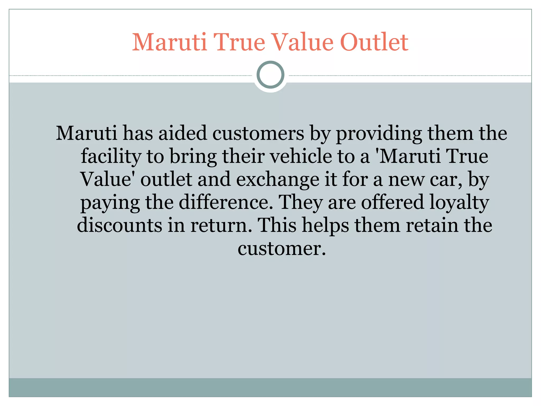 Maruti True Value Outlet Maruti has aided customers by providing them the facility to bring their vehicle to a 'Maruti True Value' outlet and exchange it for a new car, by paying the difference. They are offered loyalty discounts in return. This helps them retain the customer.   