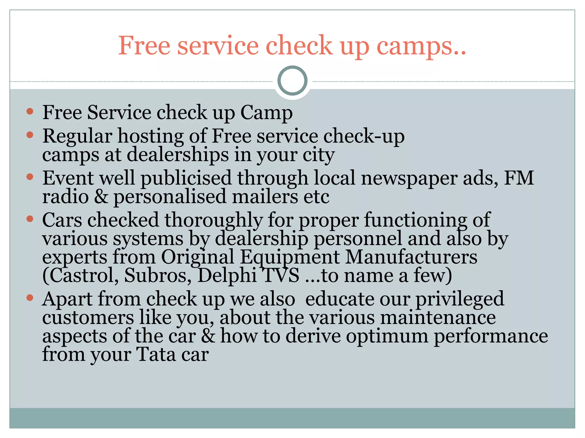 Free service check up camps.. Free Service check up Camp Regular hosting of Free service check-up camps at dealerships in your city Event well publicised through local newspaper ads, FM radio & personalised mailers etc Cars checked thoroughly for proper functioning of various systems by dealership personnel and also by experts from Original Equipment Manufacturers (Castrol, Subros, Delphi TVS …to name a few) Apart from check up we also  educate our privileged customers like you, about the various maintenance aspects of the car & how to derive optimum performance from your Tata car 