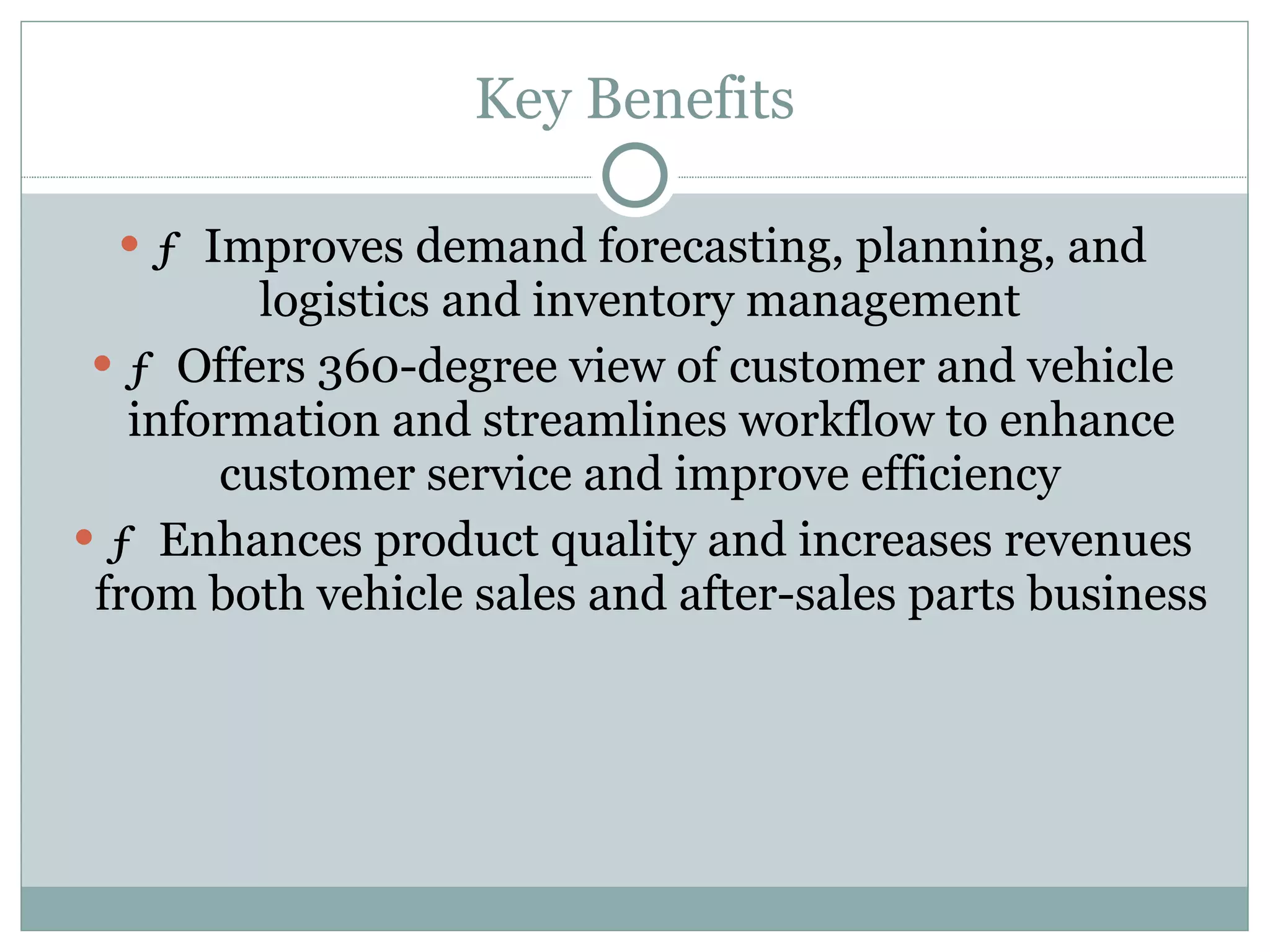 Key Benefits ƒ  Improves demand forecasting, planning, and logistics and inventory management  ƒ  Offers 360-degree view of customer and vehicle information and streamlines workflow to enhance customer service and improve efficiency  ƒ  Enhances product quality and increases revenues from both vehicle sales and after-sales parts business  