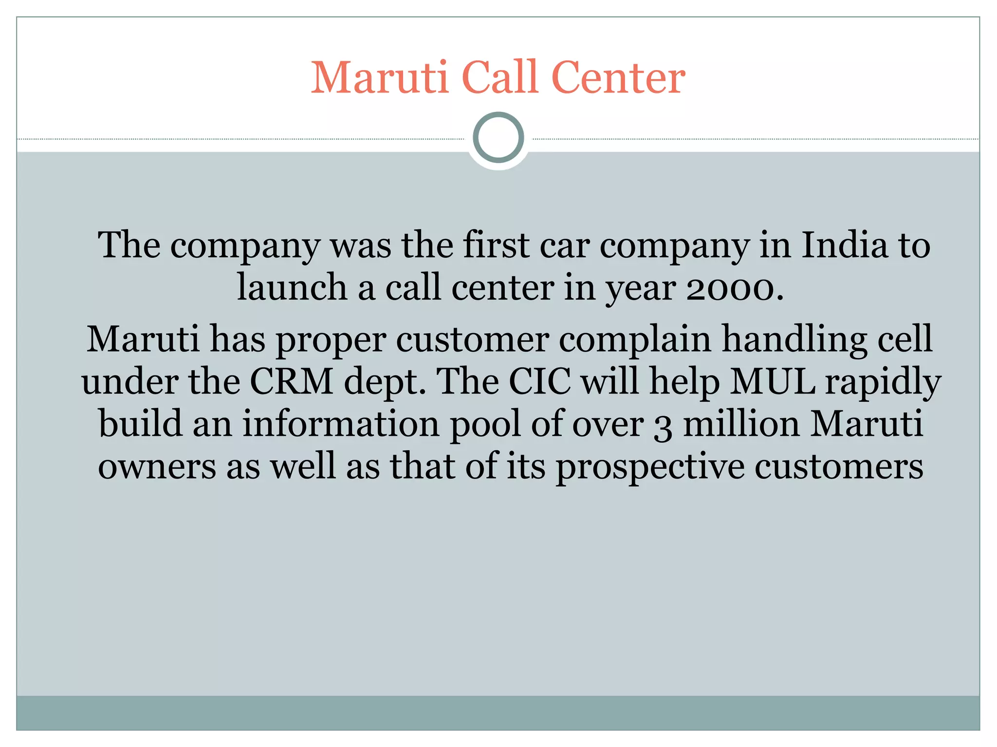 Maruti Call Center The company was the first car company in India to launch a call center in year 2000. Maruti has proper customer complain handling cell  under the CRM dept. The CIC will help MUL rapidly build an information pool of over 3 million Maruti owners as well as that of its prospective customers 