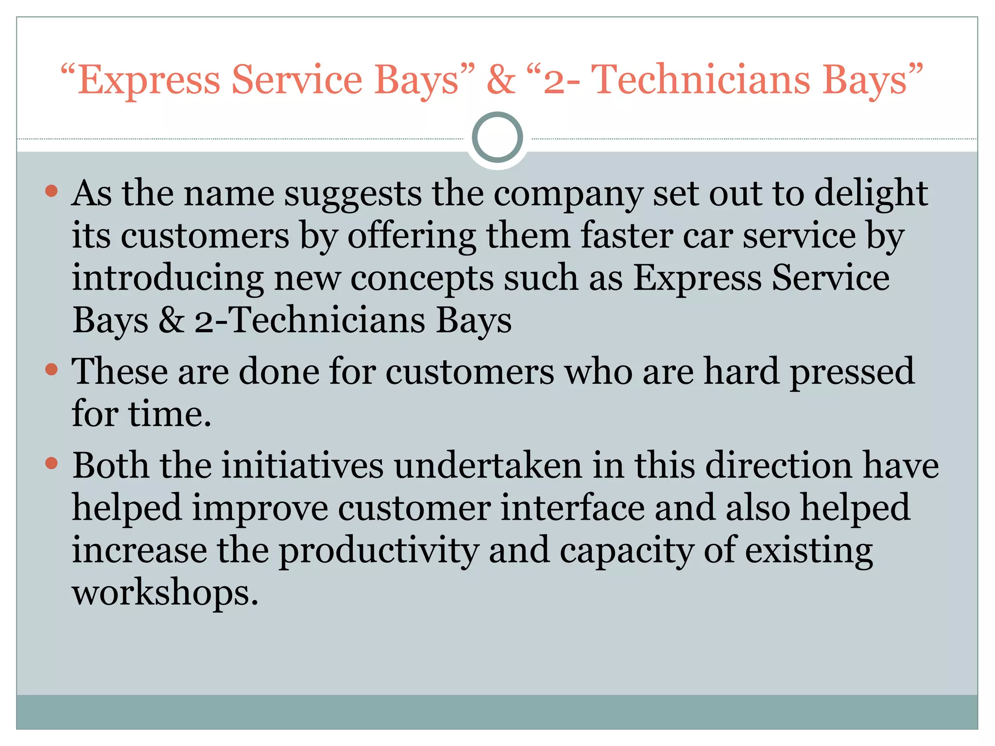 “ Express Service Bays” & “2- Technicians Bays”  As the name suggests the company set out to delight its customers by offering them faster car service by introducing new concepts such as Express Service Bays & 2-Technicians Bays These are done for customers who are hard pressed for time. Both the initiatives undertaken in this direction have helped improve customer interface and also helped increase the productivity and capacity of existing workshops. 