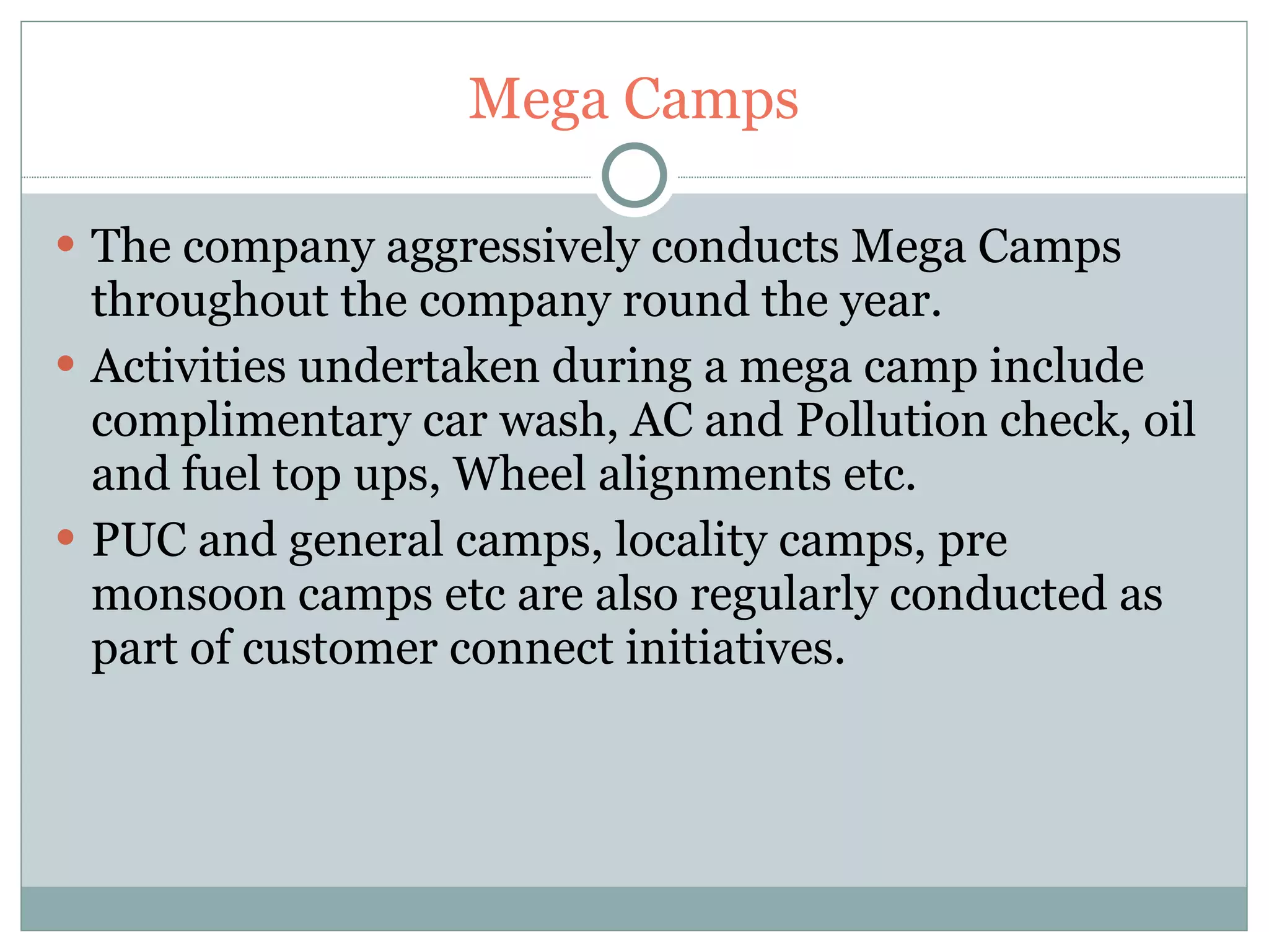 Mega Camps The company aggressively conducts Mega Camps throughout the company round the year. Activities undertaken during a mega camp include complimentary car wash, AC and Pollution check, oil and fuel top ups, Wheel alignments etc. PUC and general camps, locality camps, pre monsoon camps etc are also regularly conducted as part of customer connect initiatives. 