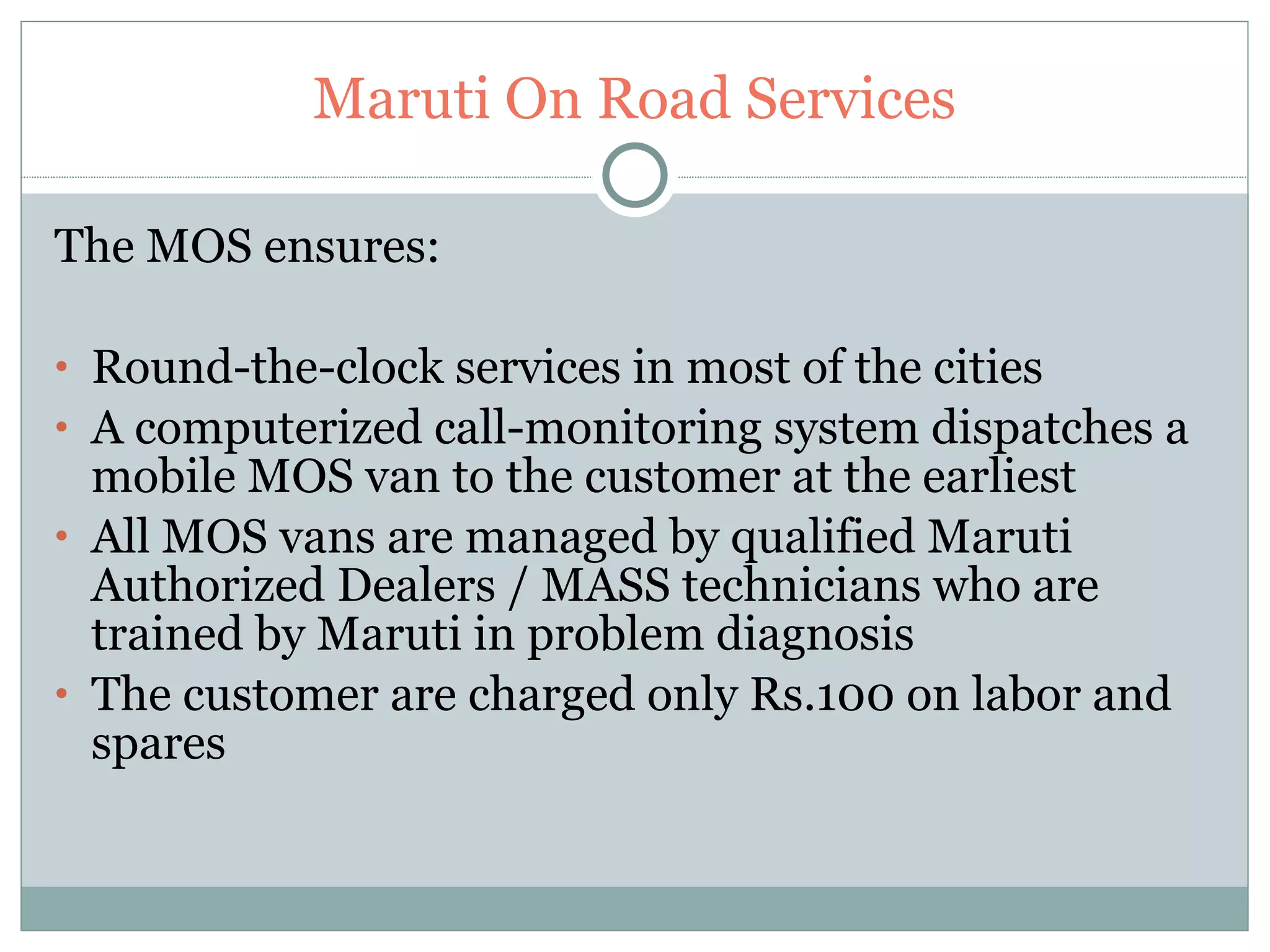 Maruti On Road Services The MOS ensures: Round-the-clock services in most of the cities  A computerized call-monitoring system dispatches a mobile MOS van to the customer at the earliest  All MOS vans are managed by qualified Maruti Authorized Dealers / MASS technicians who are trained by Maruti in problem diagnosis  The customer are charged only Rs.100 on labor and spares  