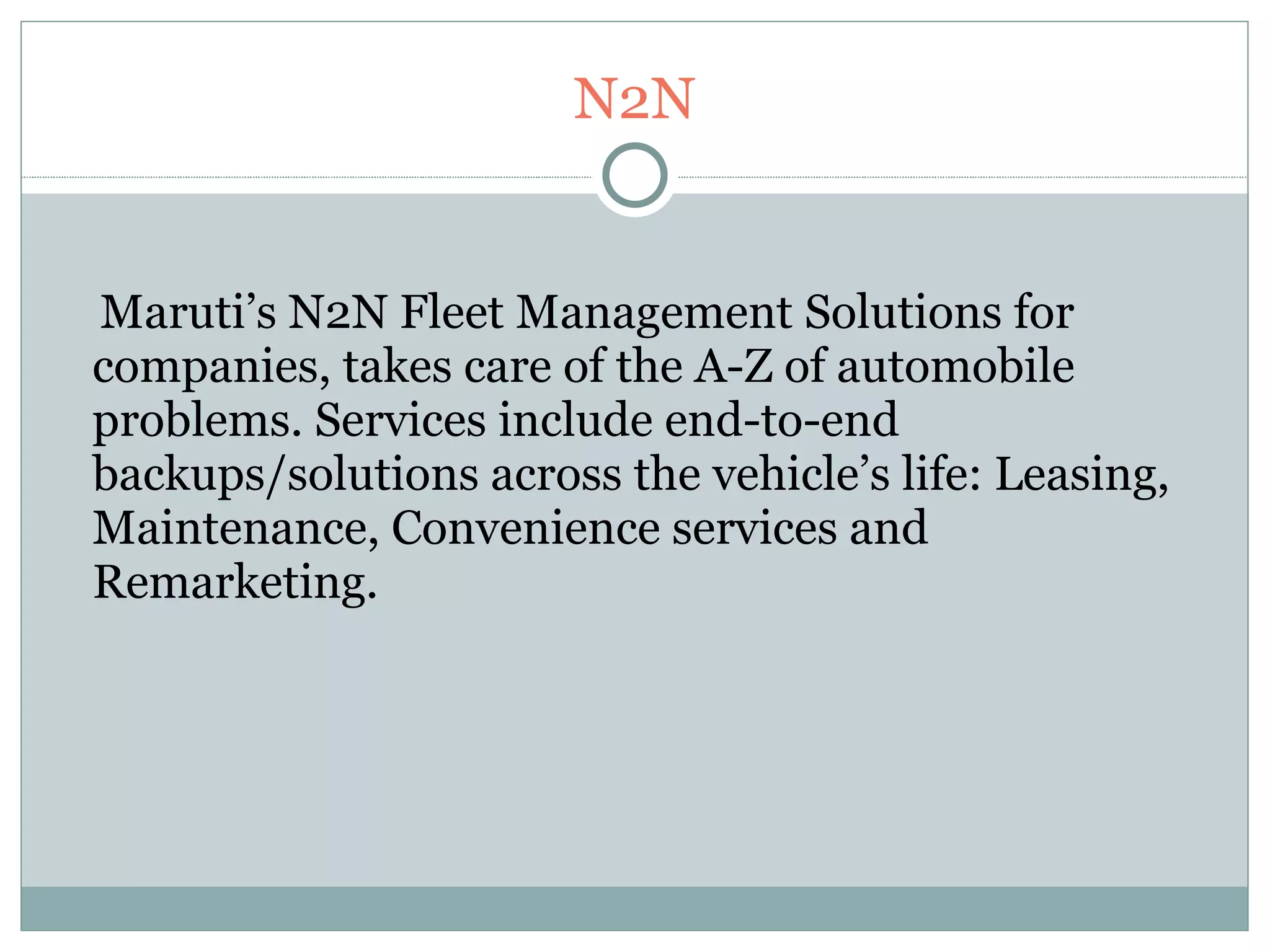 N2N Maruti’s N2N Fleet Management Solutions for companies, takes care of the A-Z of automobile problems. Services include end-to-end backups/solutions across the vehicle’s life: Leasing, Maintenance, Convenience services and Remarketing. 