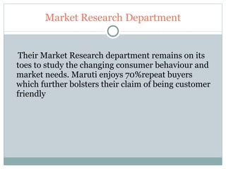Market Research Department Their Market Research department remains on its toes to study the changing consumer behaviour and market needs. Maruti enjoys 70%repeat buyers which further bolsters their claim of being customer friendly 