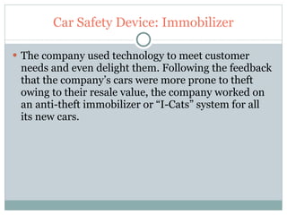 Car Safety Device: Immobilizer The company used technology to meet customer needs and even delight them. Following the feedback that the company’s cars were more prone to theft owing to their resale value, the company worked on an anti-theft immobilizer or “I-Cats” system for all its new cars. 