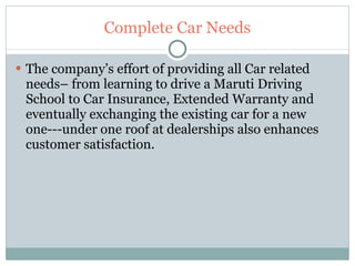 Complete Car Needs The company’s effort of providing all Car related needs– from learning to drive a Maruti Driving School to Car Insurance, Extended Warranty and eventually exchanging the existing car for a new one---under one roof at dealerships also enhances customer satisfaction. 