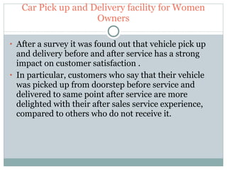 Car Pick up and Delivery facility for Women Owners After a survey it was found out that vehicle pick up and delivery before and after service has a strong impact on customer satisfaction . In particular, customers who say that their vehicle was picked up from doorstep before service and delivered to same point after service are more delighted with their after sales service experience, compared to others who do not receive it. 