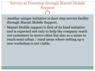 Service at Doorstep through Maruti Mobile Support Another unique initiative is door step service facility through Maruti Mobile Support. Maruti Mobile support is first of its kind initiative and is expected not only to help the company reach out customers in metro cities but also as a mean to reach semi urban / rural areas where setting up a new workshop is not viable. 