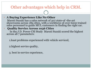 Other advantages which help in CRM. A Buying Experience Like No Other Maruti Suzuki has a sales network of 307 state-of -the-art showrooms across 189 cities, with a workforce of over 6000 trained sales personnel to guide MUL customers in finding the right car. Quality Service Across 1036 Cities In the J.D. Power CSI Study  Maruti Suzuki scored the highest across all 7 parameters:  1.least problems experienced with vehicle serviced,  2.highest service quality, 3. best in-service experience,  