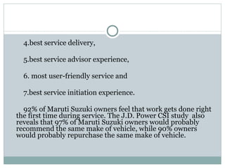 4.best service delivery,  5.best service advisor experience, 6. most user-friendly service and  7.best service initiation experience. 92% of Maruti Suzuki owners feel that work gets done right the first time during service. The J.D. Power CSI study  also reveals that 97% of Maruti Suzuki owners would probably recommend the same make of vehicle, while 90% owners would probably repurchase the same make of vehicle. 