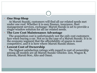 One Stop Shop At Maruti Suzuki, customers will find all car related needs met under one roof. Whether it is easy finance, insurance, fleet management services, exchange- Maruti Suzuki is set to provide a single-window solution for all car related needs. The Low Cost Maintenance Advantage The acquisition cost is unfortunately not the only cost customers face when buying a car. Not so in the case of a Maruti Suzuki. It is in the economy segment that the affordability of spares is most competitive, and it is here where Maruti Suzuki shines. Lowest Cost of Ownership The highest satisfaction ratings with regard to cost of ownership among all models are all Maruti Suzuki vehicles: Zen, Wagon R, Esteem, Maruti 800, Alto and Omni. 