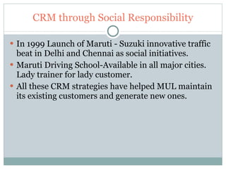 CRM through Social Responsibility In 1999 Launch of Maruti - Suzuki innovative traffic beat in Delhi and Chennai as social initiatives. Maruti Driving School-Available in all major cities. Lady trainer for lady customer. All these CRM strategies have helped MUL maintain its existing customers and generate new ones. 