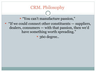 CRM. Philosophy  “ You can’t manufacture passion,”  “ If we could connect other constituents — suppliers, dealers, consumers — with that passion, then we’d have something worth spreading.”  360 degree.. 