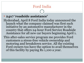 Ford India 24x7 ‘roadside assistance’  Hyderabad, April 8 Ford India today announced the launch what the company claimed was first such initiative by an automotive manufacturer in the country that offers 24-hour Ford Service Roadside Assistance for all new car buyers beginning April 1. This after-sales service program me provides Ford customers a stress-free vehicle ownership and motoring and breakdown service. All the existing Ford owners too have the option to avail themselves of this facility by paying Rs 1,100 a year.  