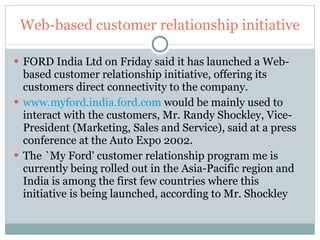 Web-based customer relationship initiative FORD India Ltd on Friday said it has launched a Web-based customer relationship initiative, offering its customers direct connectivity to the company.  www.myford.india.ford.com  would be mainly used to interact with the customers, Mr. Randy Shockley, Vice-President (Marketing, Sales and Service), said at a press conference at the Auto Expo 2002.  The `My Ford' customer relationship program me is currently being rolled out in the Asia-Pacific region and India is among the first few countries where this initiative is being launched, according to Mr. Shockley 