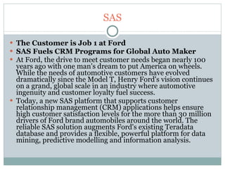 SAS The Customer is Job 1 at Ford SAS Fuels CRM Programs for Global Auto Maker At Ford, the drive to meet customer needs began nearly 100 years ago with one man's dream to put America on wheels. While the needs of automotive customers have evolved dramatically since the Model T, Henry Ford's vision continues on a grand, global scale in an industry where automotive ingenuity and customer loyalty fuel success. Today, a new SAS platform that supports customer relationship management (CRM) applications helps ensure high customer satisfaction levels for the more than 30 million drivers of Ford brand automobiles around the world. The reliable SAS solution augments Ford's existing Teradata database and provides a flexible, powerful platform for data mining, predictive modelling and information analysis. 