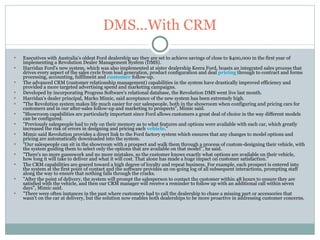 DMS...With CRM Executives with Australia's oldest Ford dealership say they are set to achieve savings of close to $400,000 in the first year of implementing a Revolution Dealer Management System (DMS). Harridan Ford's new system, which was also implemented at sister dealership Keera Ford, boasts an integrated sales process that drives every aspect of the sales cycle from lead generation, product configuration and deal  pricing  through to contract and forms processing, accounting, fulfilment and  customer  follow-up. The advanced CRM (customer relationship management) capabilities in the system have drastically improved efficiency and provided a more targeted advertising spend and marketing campaigns. Developed by incorporating Progress Software's relational database, the Revolution DMS went live last month. Harridan's dealer principal, Marko Mimic, said acceptance of the new system has been extremely high. "The Revolution system makes life much easier for our salespeople, both in the showroom when configuring and pricing cars for customers and in our after-sales follow-up and marketing to prospects", Mimic said. "Showroom capabilities are particularly important since Ford allows customers a great deal of choice in the way different models can be configured. "Previously salespeople had to rely on their memory as to what features and options were available with each car, which greatly increased the risk of errors in designing and pricing each  vehicle ." Mimic said Revolution provides a direct link to the Ford factory system which ensures that any changes to model options and pricing are automatically downloaded into the system. "Our salespeople can sit in the showroom with a prospect and walk them through a process of custom-designing their vehicle, with the system guiding them to select only the options that are available on that model", he said. "There's no more guesswork and no more mistakes, so the customer knows exactly what options are available on their vehicle, how long it will take to deliver and what it will cost. That alone has made a huge impact on customer satisfaction." The CRM capabilities are geared toward a high degree of loyalty and repeat business. For example, each prospect is entered into the system at the first point of contact and the software provides an on-going log of all subsequent interactions, prompting staff along the way to ensure that nothing falls through the cracks. "After the point of delivery, the system will prompt the salesperson to contact the customer within 48 hours to ensure they are satisfied with the vehicle, and then our CRM manager will receive a reminder to follow up with an additional call within seven days", Mimic said. "There were often instances in the past where customers had to call the dealership to chase a missing part or accessories that wasn't on the car at delivery, but the solution now enables both dealerships to be more proactive in addressing customer concerns. 