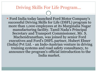 Driving Skills For Life Program... Ford India today launched Ford Motor Company's successful Driving Skills for Life (DSFL) program to more than 1,000 employees at its Marginalia Nagar manufacturing facility. Tamil Nada's Principal Secretary and Transport Commissioner, Mr. S. Machendranathan, was joined by senior Ford executives and Ford's DSFL partner, Hubert Ebner (India) Pvt Ltd. - an Indo-Austrian venture in driving training systems and road safety consultancy, to announce the program's official introduction to the India market.  