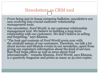 Newsletters as CRM tool From being just in-house company bulletins, newsletters are now evolving into crucial customer relationship management tools.   Our newsletter,  Ford World , is our customer relationship management tool. We believe in building a long-term relationship with our customers. We don't believe in selling and forgetting," says Khanna.  "The look and contents of  Ford World are in sync with the  zindadil  nature of our customers. Therefore, we talk a lot about movies and lifestyle events in our newsletter, apart from giving our customers information about the kind of services that Ford India offers as well as news about Ford internationally," remarks Khanna.  Ford World , says Khanna, is a quarterly magazine and prints as many as 50,000 copies.  