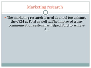 Marketing research  The marketing research is used as a tool too enhance the CRM at Ford as well it..The Improved 2 way communication system has helped Ford to achieve it..  