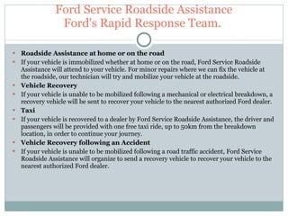 Ford Service Roadside Assistance Ford's Rapid Response Team.  Roadside Assistance at home or on the road If your vehicle is immobilized whether at home or on the road, Ford Service Roadside Assistance will attend to your vehicle. For minor repairs where we can fix the vehicle at the roadside, our technician will try and mobilize your vehicle at the roadside. Vehicle Recovery If your vehicle is unable to be mobilized following a mechanical or electrical breakdown, a recovery vehicle will be sent to recover your vehicle to the nearest authorized Ford dealer. Taxi If your vehicle is recovered to a dealer by Ford Service Roadside Assistance, the driver and passengers will be provided with one free taxi ride, up to 50km from the breakdown location, in order to continue your journey. Vehicle Recovery following an Accident If your vehicle is unable to be mobilized following a road traffic accident, Ford Service Roadside Assistance will organize to send a recovery vehicle to recover your vehicle to the nearest authorized Ford dealer. 