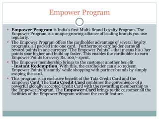 Empower Program Empower Program  is India’s first Multi-Brand Loyalty Program. The Empower Program is a unique growing alliance of leading brands you use regularly. The Empower Program offers the cardholder advantage of several loyalty programs, all packed into one card.  Furthermore cardholder earns all reward points in one currency “The Empower Points” - that means his / her points soar higher and build up faster. This enables the cardholder to earn Empower Points for every Rs. 100/- spent. The Empower membership brings to the customer another benefit -  Instant Redemption . With this, the cardholder can also redeem Empower Points ‘instantly’ while shopping with partner brands by simply swiping the card. This program is an exclusive benefit of the Tata Credit Card and the Empower Card. The  Tata Credit Card  combines the convenience of a powerful globally accepted Credit Card with the rewarding membership to the Empower Program. The  Empower Card  brings to the customer all the facilities of the Empower Program without the credit feature. 
