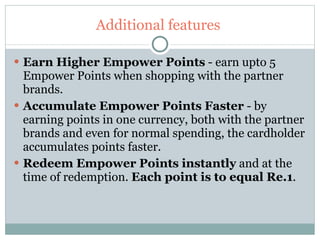 Additional features  Earn Higher Empower Points  - earn upto 5 Empower Points when shopping with the partner brands. Accumulate Empower Points Faster  - by earning points in one currency, both with the partner brands and even for normal spending, the cardholder accumulates points faster.   Redeem Empower Points instantly  and at the time of redemption.  Each point is to equal Re.1 . 