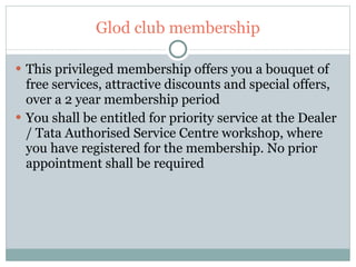 Glod club membership This privileged membership offers you a bouquet of free services, attractive discounts and special offers, over a 2 year membership period You shall be entitled for priority service at the Dealer / Tata Authorised Service Centre workshop, where you have registered for the membership. No prior appointment shall be required 