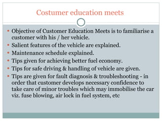 Costumer education meets  Objective of Customer Education Meets is to familiarise a customer with his / her vehicle. Salient features of the vehicle are explained. Maintenance schedule explained. Tips given for achieving better fuel economy. Tips for safe driving & handling of vehicle are given. Tips are given for fault diagnosis & troubleshooting - in order that customer develops necessary confidence to take care of minor troubles which may immobilise the car viz. fuse blowing, air lock in fuel system, etc 