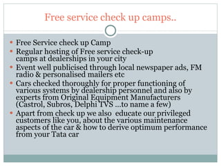 Free service check up camps.. Free Service check up Camp Regular hosting of Free service check-up camps at dealerships in your city Event well publicised through local newspaper ads, FM radio & personalised mailers etc Cars checked thoroughly for proper functioning of various systems by dealership personnel and also by experts from Original Equipment Manufacturers (Castrol, Subros, Delphi TVS …to name a few) Apart from check up we also  educate our privileged customers like you, about the various maintenance aspects of the car & how to derive optimum performance from your Tata car 