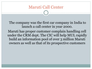 Maruti Call Center The company was the first car company in India to launch a call center in year 2000. Maruti has proper customer complain handling cell  under the CRM dept. The CIC will help MUL rapidly build an information pool of over 3 million Maruti owners as well as that of its prospective customers 