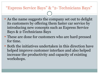 “ Express Service Bays” & “2- Technicians Bays”  As the name suggests the company set out to delight its customers by offering them faster car service by introducing new concepts such as Express Service Bays & 2-Technicians Bays These are done for customers who are hard pressed for time. Both the initiatives undertaken in this direction have helped improve customer interface and also helped increase the productivity and capacity of existing workshops. 
