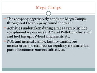 Mega Camps The company aggressively conducts Mega Camps throughout the company round the year. Activities undertaken during a mega camp include complimentary car wash, AC and Pollution check, oil and fuel top ups, Wheel alignments etc. PUC and general camps, locality camps, pre monsoon camps etc are also regularly conducted as part of customer connect initiatives. 