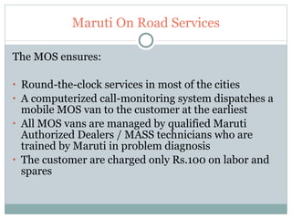 Maruti On Road Services The MOS ensures: Round-the-clock services in most of the cities  A computerized call-monitoring system dispatches a mobile MOS van to the customer at the earliest  All MOS vans are managed by qualified Maruti Authorized Dealers / MASS technicians who are trained by Maruti in problem diagnosis  The customer are charged only Rs.100 on labor and spares  