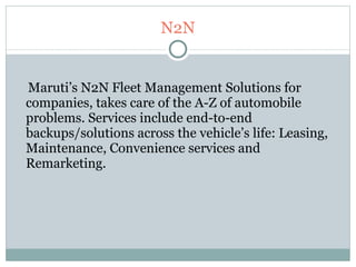 N2N Maruti’s N2N Fleet Management Solutions for companies, takes care of the A-Z of automobile problems. Services include end-to-end backups/solutions across the vehicle’s life: Leasing, Maintenance, Convenience services and Remarketing. 