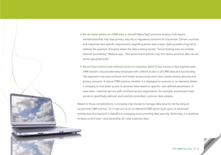 • Do we know where our CRM data is stored? Many SaaS solutions employ multi-tenant
    architectures that may raise privacy, security or regulatory concerns for a business. Certain countries
    and industries have specific requirements regarding where data is kept. SaaS providers may fail to
    address the question of exactly where the data is being stored. “Some hosting sites are outside
    national boundaries,” Wallace says, “and government policies may limit where sensitive data can be
    stored geographically.”

  • Do we have control over internal access to customer data? A less mature or less sophisticated
    CRM solution may provide every employee with uniform access to all CRM data and functionality.
    This approach may sow confusion and hinder productivity, and it also creates serious security and
    privacy concerns. A robust CRM solution, whether it is deployed on-premise or on-demand, allows
    a company to lock down access to sensitive data based on specific, user-defined parameters. A
    sales team, customer service staff, and field service organization, for example, should each have
    access to specifically defined, and carefully controlled, customer data subsets.

Based on these considerations, a company may choose to manage data-security risk by using an
on-premise CRM solution. Or it may turn to an on-demand CRM option built upon an advanced
architecture that has built in benefits to managing and controlling data security. Either way, it is essential
to keep control over—and ownership of—vital customer data.




                                                                                      T h e C R M F l e x Te s t   • 10
 
