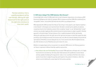 The best solutions, from a
     usability standpoint will be    4. Will Users Adopt The CRM Solution We Choose?
 user-friendly, offering the right   A surprisingly high number of CRM projects fail to meet companies’ expectations. According to a 2007

feature set for the right users at   Economist Intelligence Unit study, for example, 44% of companies say their CRM efforts delivered only
                                     “acceptable” results—and another 22% describe their efforts as a disappointment .
     the right time and place to
              meet their needs.      What separates the CRM successes from failures? According to many experts, user adoption/usability—
                                     or lack thereof—is the single most important factor. But when considering the usability of a solution,
                                     companies should not be fooled by a solution that is touted as “simple” to use. Self-described “simple”
                                     solutions may actually negatively affect productivity by forcing businesses to adopt a wasteful, inflexible
                                     approach to the technology. The best solutions, from a usability standpoint will be user-friendly,
                                     offering the right feature set for the right users at the right time and place to meet their needs. But while
                                     providing a user-friendly environment, the solution also must offer the desired reliability and provide the
                                     right balance of flexibility to ensure adequate security. Some solutions that offer the tightest security
                                     also offer the least amount of flexibility and customization for users.

                                     Whether a company begins with an on-premise or on-demand CRM solution, the following questions
                                     can help an organization address these key usability requirements:

                                       • How robust is the core functionality? Any successful CRM application will begin with a rich, highly
                                          functional set of core features. Yet many newer SaaS solutions will, by definition, be less mature
                                          and less capable of satisfying this requirement. Users, in turn, are likely to find that a less mature
                                          solution forces them to adapt the way they work based on the product’s limitations, rather than the
                                          solution accommodating the unique ways that the business operates.



                                                                                                                            T h e C R M F l e x Te s t   • 11
 