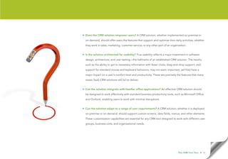 • Does the CRM solution empower users? A CRM solution, whether implemented on-premise or
  on-demand, should offer users the features that support and optimize their daily activities, whether
  they work in sales, marketing, customer service, or any other part of an organization.


• Is the solution architected for usability? True usability reflects a major investment in software
  design, architecture, and user testing—the hallmarks of an established CRM solution. The results,
  such as the ability to get to necessary information with fewer clicks, drag-and-drop support, and
  support for standard mouse and keyboard behaviors, may not seem important, yet they have a
  major impact on a user’s comfort level and productivity. These are precisely the features that many
  newer SaaS CRM solutions still fail to deliver.


• Can the solution integrate with familiar office applications? An effective CRM solution should
  be designed to work effectively with standard business productivity tools, such as Microsoft Office
  and Outlook, enabling users to work with minimal disruptions.


• Can the solution adapt to a range of user requirements? A CRM solution, whether it is deployed
  on-premise or on-demand, should support custom screens, data fields, menus, and other elements.
  These customization capabilities are essential for any CRM tool designed to work with different user
  groups, business units, and organizational needs.




                                                                                 T h e C R M F l e x Te s t   • 12
 