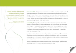 “Having a solution that supports             1. Financial flexibility. Pricing and licensing models that worked for a company at one point in time will
    multiple deployment models               not work as well at another point. A small, rapidly growing company, for example, may initially prefer a

provides customers the flexibility           subscription-based on-demand CRM model but later decide that a perpetual license, on-premise model

they need to adapt and thrive in             makes better financial sense, in essence shifting costs from operating expenses to a capital expense due

  changing business conditions,”             to a more favorable long-term TCO. As a company’s financial situation changes over time, so should its
                                             options for licensing a particular vendor’s CRM solution.
             Larry Ritter, SVP and General
    Manager for CRM Applications at Sage     2. IT Flexibility. Planning for future growth is an essential task for any IT organization. Unexpected
                                             changes can strain a company’s IT infrastructure, play havoc with budget forecasts, and interfere with
                                             other IT projects. In some situations, adopting an on-demand CRM solution may be the best choice,
                                             especially for organizations that lack the infrastructure or staff to support an on-premise solution. This
                                             is also true for companies that must deal with new branch offices, remote workers, or other types of
                                             growth that can overtax an IT staff.

                                             Again, the essential point is that a vendor should provide both options, allowing an IT organization to
                                             move between the two, or adopt both using a hybrid model as necessary. “Needs and circumstances
                                             change,” says Ritter. “Whether it’s an acquisition, management changes, regulatory needs, or business
                                             expansion, your deployment needs can change quickly.”

                                             “Having a solution that supports multiple deployment models provides customers the flexibility they
                                             need to adapt and thrive in changing business conditions,” Ritter adds.




                                                                                                                                  T h e C R M F l e x Te s t   • 14
 