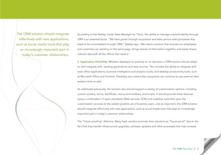 The CRM solution should integrate      According to Hal Skelley, Inside Sales Manager for Tilcon, this ability to manage unpredictability through
  effectively with new applications,   CRM is an essential factor. “We have grown through acquisition and have various sales processes that

such as social media tools that play   need to be consolidated through CRM,” Skelley says. “We need a solution that ensures our employees

  an increasingly important part in    and customers are working on the same page, brings islands of information together, and easily shares

    today’s customer relationships.    relevant data with all the offices that need it.”

                                       3. Application Flexibility. Whether deployed on-premise or on-demand, a CRM solution should adapt
                                       to, and integrate with, existing applications and data sources. This includes the ability to integrate with
                                       back-office applications; business intelligence and analytics tools; and desktop productivity tools, such
                                       as Microsoft Office and Outlook. Flexibility also means that companies can continue to use external data
                                       analysis tools as well.

                                       As addressed previously, the solution also should support a variety of customization options, including
                                       custom screens, forms, workflows, menus and toolbars, and scripts. It should provide these features
                                       using a combination of open standards (Web services, SOA) and codeless tools that open the
                                       customization process to the widest possible set of business users. Just as important, the CRM solution
                                       should integrate effectively with new applications, such as social media tools that play an increasingly
                                       important part in today’s customer relationships.

                                       The “future proofing” dilemma. Many SaaS vendors promote their solutions as “future proof” due to the
                                       fact that they handle infrastructure upgrades, software updates and other processes that may increase




                                                                                                                            T h e C R M F l e x Te s t   • 15
 