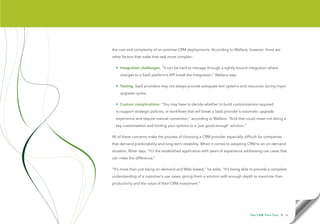 the cost and complexity of on-premise CRM deployments. According to Wallace, however, there are
other factors that make that task more complex:

  • Integration challenges. “It can be hard to manage through a tightly-bound integration where
    changes to a SaaS platform’s API break the integration,” Wallace says.

  • Testing. SaaS providers may not always provide adequate test systems and resources during major
    upgrade cycles.

  • Custom complications. “You may have to decide whether to build customizations required
  to support strategic policies, or workflows that will break a SaaS provider’s automatic upgrade
  experience and require manual conversion,” according to Wallace. “And that could mean not doing a
  key customization and limiting your options to a ‘just good enough’ solution.”

All of these concerns make the process of choosing a CRM provider especially difficult for companies
that demand predictability and long-term reliability. When it comes to adopting CRM to an on-demand
situation, Ritter says, “It’s the established application with years of experience addressing use cases that
can make the difference.”

“It’s more than just being on-demand and Web-based,” he adds. “It’s being able to provide a complete
understanding of a customer’s use cases, giving them a solution with enough depth to maximize their
productivity and the value of their CRM investment.”




                                                                                     T h e C R M F l e x Te s t   • 16
 