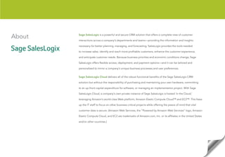 About   Sage SalesLogix is a powerful and secure CRM solution that offers a complete view of customer

        interactions across a company’s departments and teams—providing the information and insights

        necessary for better planning, managing, and forecasting. SalesLogix provides the tools needed

        to increase sales, identify and reach more profitable customers, enhance the customer experience,

        and anticipate customer needs. Because business priorities and economic conditions change, Sage

        SalesLogix offers flexible access, deployment, and payment options—and it can be tailored and

        personalized to mirror a company’s unique business processes and user preferences.


        Sage SalesLogix Cloud delivers all of the robust functional benefits of the Sage SalesLogix CRM

        solution but without the responsibility of purchasing and maintaining your own hardware, committing

        to an up-front capital expenditure for software, or managing an implementation project. With Sage

        SalesLogix Cloud, a company’s own private instance of Sage SalesLogix is hosted ‘in the Cloud,’

        leveraging Amazon’s world-class Web platform, Amazon Elastic Compute Cloud™ and EC2™. This frees

        up the IT staff to focus on other business-critical projects while offering the peace of mind that vital

        customer data is secure. (Amazon Web Services, the “Powered by Amazon Web Services” logo, Amazon

        Elastic Compute Cloud, and EC2 are trademarks of Amazon.com, Inc. or its affiliates in the United States

        and/or other countries.)
 