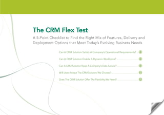 The CRM Flex Test
A 5-Point Checklist to Find the Right Mix of Features, Delivery and
Deployment Options that Meet Today’s Evolving Business Needs

               Can A CRM Solution Satisfy A Company’s Operational Requirements? ... 4

               Can A CRM Solution Enable A Dynamic Workforce? .................................. 6

               Can A CRM Solution Keep A Company’s Data Secure? .................................. 8

               Will Users Adopt The CRM Solution We Choose? ......................................... 11

               Does The CRM Solution Offer The Flexibility We Need? .................................. 12
 