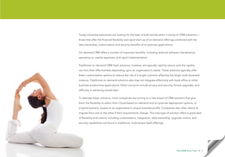 Today’s business executives are looking for the best of both worlds when it comes to CRM solutions —
those that offer the financial flexibility and rapid start-up of on-demand offerings combined with the
data ownership, customization and security benefits of on-premise applications.

On-demand CRM offers a number of important benefits, including reduced software maintenance,
operating vs. capital expenses, and rapid implementation.

Traditional on-demand CRM SaaS solutions, however, are typically rigid by nature, and this rigidity
can limit their effectiveness depending upon an organization’s needs. These solutions typically offer
fewer customization options to reduce the risk of a single customer affecting the larger multi-tenanted
instance. Traditional on-demand solutions also may not integrate effectively with back-office or other
business productivity applications. Other concerns include privacy and security, forced upgrades, and
difficulty in retrieving stored data.

To alleviate these concerns, more companies are turning to a new breed of CRM solutions that give
them the flexibility to select from Cloud-based on-demand and on-premise deployment options, or
a hybrid scenario, based on an organization’s unique business profile. Companies also often desire to
migrate from one to the other if their requirements change. This new type of solution offers a great deal
of flexibility and control, including customization, integration, data ownership, upgrade control, and
security capabilities not found in traditional, multi-tenant SaaS offerings.




                                                                                     T h e C R M F l e x Te s t   • 3
 