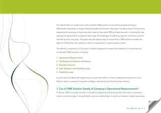 This eBook offers an inside look at how a flexible CRM solution can benefit businesses striving to
differentiate themselves in today’s fast-paced sales environment. Key topics include a review of the primary
requirements necessary to help executives make an educated CRM purchase decision—including the new
operational requirements companies face today, the challenges of enabling a dynamic workforce, and the
role that security must play. The paper also will explore ways to ensure that a CRM solution provides the
right mix of flexibility and usability to meet an organization’s unique business needs.

The eBook is comprised of a five-point checklist designed to assess the suitability of on-premise and
on-demand CRM solutions, including:

1. Operational Requirements
2. The Needs of a Dynamic Workforce
3. Security Concerns
4. User Adoption and Usability Issues
5. Flexibility Issues

In each case, the eBook will explain why a vendor that offers a choice of deployment options is more
likely to meet a company’s long-term strategic, operational and financial requirements.



1. Can A CRM Solution Satisfy A Company’s Operational Requirements?
In theory, CRM is a simple concept: it’s all about organizing and analyzing the information a company
needs to build stronger, more profitable customer relationships. In practice, however, today’s businesses




                                                                                          T h e C R M F l e x Te s t   • 4
 