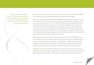 The key is finding a solution   gather this information from more sources than ever before—and they need to deploy this information

that can grow with the business,    in many different ways, for the benefit of different users, at different times and places.

supporting new users, processes     Greater reach across departments; better data visibility. An effective CRM solution gathers relevant
 and roles that reach far beyond    information from a wide range of sources, such as multiple departments within an organization as well
         the sales organization.    as from across multiple partner and customer channels. Consider a typical example: the field service
                                    representatives who handle a company’s repair and support calls. These front-line employees come
                                    into close contact with customers and have a unique understanding of their needs. In these situations,
                                    field service staff with access to a CRM solution can record and share everything they observe during a
                                    call—including potential new business opportunities. And a CRM solution will, in turn, arm them with the
                                    information they need to anticipate a customer’s unique needs.

                                    Enabling additional users and lines of business. Sales may be the first link in the CRM chain, but it is
                                    not the only link. A company’s marketing, customer service, support, accounting, manufacturing, and
                                    executive management teams can contribute to—and benefit from—a CRM solution that gives them
                                    a complete, 360-degree view of each customer. The key is finding a solution that can grow with the
                                    business, supporting new users, processes and roles that reach far beyond the sales organization.

                                    Enabling new functionality. An effective CRM solution ensures that the right users within a business
                                    get precisely the right mix of features and information to suit their needs. While both a sales team and a
                                    support organization can benefit from CRM, each group requires a different view of the customer.




                                                                                                                           T h e C R M F l e x Te s t   • 5
 