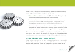 In order to enable an effective cross-functional approach to CRM, a decision-maker should look for a
solution that provides functionality in three especially important areas:

    • Business intelligence tools. Today’s best-in-class CRM solutions should offer integrated and
       comprehensive reporting, business intelligence and analytics capabilities.

    • E-marketing tools. As more companies discover the benefits of e-marketing and marketing
       automation, they are turning to CRM solutions that offer these capabilities either as native
       functionality or via seamless integration with a best-of-breed integrated web service.

    • Business Process Automation. One of the greatest benefits a CRM solution offers is its ability
       to standardize and automate processes across an organization. Effective workflow tools facilitate
       automation, standardization, and collaboration at every step of customer lifecycle processes.

Some companies will need to satisfy all of these operational requirements today; others can address
them over time, as they grow. Either way, a successful CRM solution will scale effectively, enabling new
lines of business and functionality, when and where it is required—either on-premise or on-demand.



2. Can A CRM Solution Enable A Dynamic Workforce?
Today’s workforce is more mobile than ever before. Whether employees travel, work in the field, or work
from home, they need reliable, always-on access to the same CRM information and productivity tools
their office-based colleagues use. But many SaaS CRM vendors are functioning under the idea that




                                                                                     T h e C R M F l e x Te s t   • 6
 