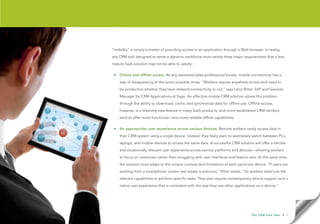“mobility” is simply a matter of providing access to an application through a Web browser. In reality,
any CRM tool designed to serve a dynamic workforce must satisfy three major requirements that a less
mature SaaS solution may not be able to satisfy:

 • Online and offline access. As any seasoned sales professional knows, mobile connectivity has a
    way of disappearing at the worst possible times. “Workers require anywhere access and need to
    be productive whether they have network connectivity or not,” says Larry Ritter, SVP and General
    Manager for CRM Applications at Sage. An effective mobile CRM solution solves this problem
    through the ability to download, cache, and synchronize data for offline use. Offline access,
    however, is a relatively new feature in many SaaS products, and more established CRM vendors
    tend to offer more functional—and more reliable offline capabilities.

 • An appropriate user experience across various devices. Remote workers rarely access data in
    their CRM system using a single device. Instead, they likely want to seamlessly switch between PCs,
    laptops, and mobile devices to access the same data. A successful CRM solution will offer a familiar
    and situationally relevant user experience across various platforms and devices—allowing workers
    to focus on customers rather than struggling with user interfaces and feature sets. At the same time,
    the solution must adapt to the unique nuances and limitations of each particular device. “If users are
    working from a smartphone, screen real estate is precious,” Ritter states. “So workers need just the
    relevant capabilities to perform specific tasks. They also require contemporary device support and a
    native user experience that is consistent with the way they use other applications on a device.”




                                                                                    T h e C R M F l e x Te s t   • 7
 